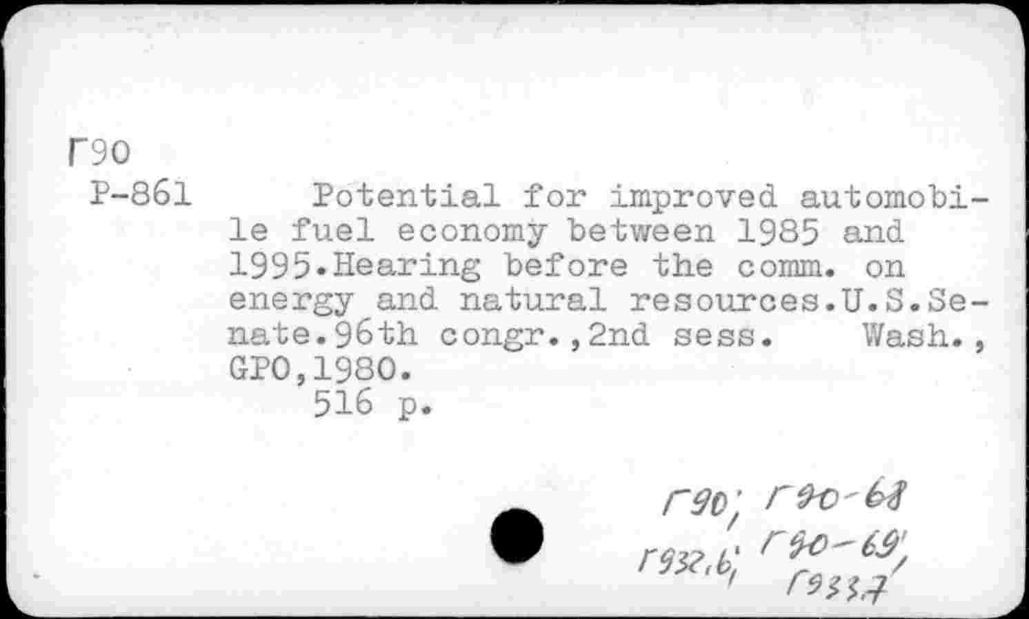 ﻿F90
P-861
Potential for improved automobile fuel economy between 1985 and 1995«Hearing before the comm, on energy and natural resources.U.S.Senate. 96th congr.,2nd sess. Wash., GP0,1980.
516 p.
rdo' < rex.b'.